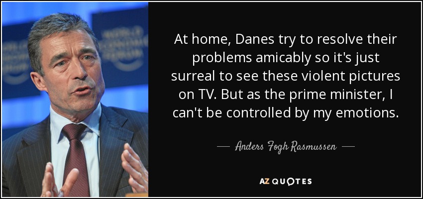 At home, Danes try to resolve their problems amicably so it's just surreal to see these violent pictures on TV. But as the prime minister, I can't be controlled by my emotions. - Anders Fogh Rasmussen