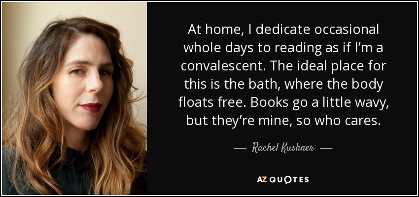 At home, I dedicate occasional whole days to reading as if I’m a convalescent. The ideal place for this is the bath, where the body floats free. Books go a little wavy, but they’re mine, so who cares. - Rachel Kushner