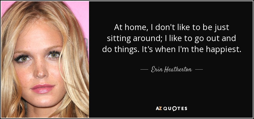 At home, I don't like to be just sitting around; I like to go out and do things. It's when I'm the happiest. - Erin Heatherton