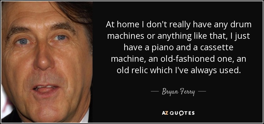 At home I don't really have any drum machines or anything like that, I just have a piano and a cassette machine, an old-fashioned one, an old relic which I've always used. - Bryan Ferry