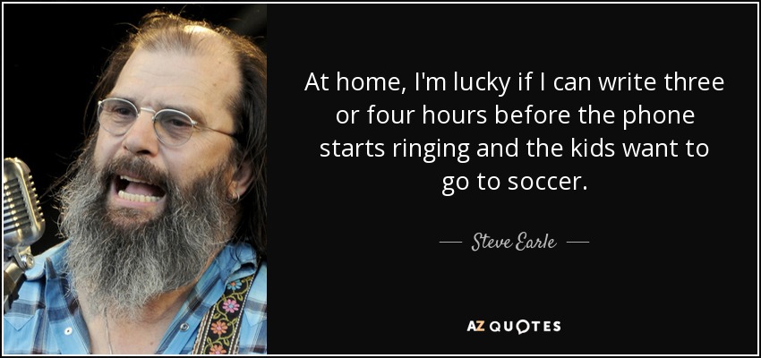 At home, I'm lucky if I can write three or four hours before the phone starts ringing and the kids want to go to soccer. - Steve Earle
