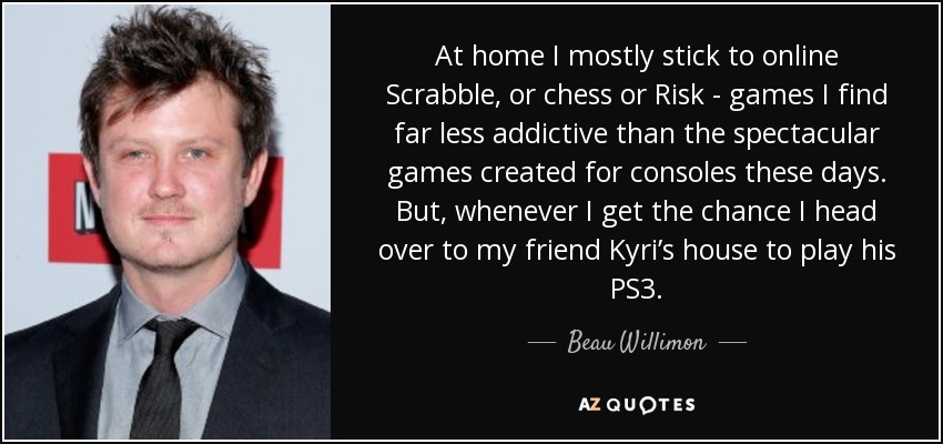 At home I mostly stick to online Scrabble, or chess or Risk - games I find far less addictive than the spectacular games created for consoles these days. But, whenever I get the chance I head over to my friend Kyri’s house to play his PS3. - Beau Willimon