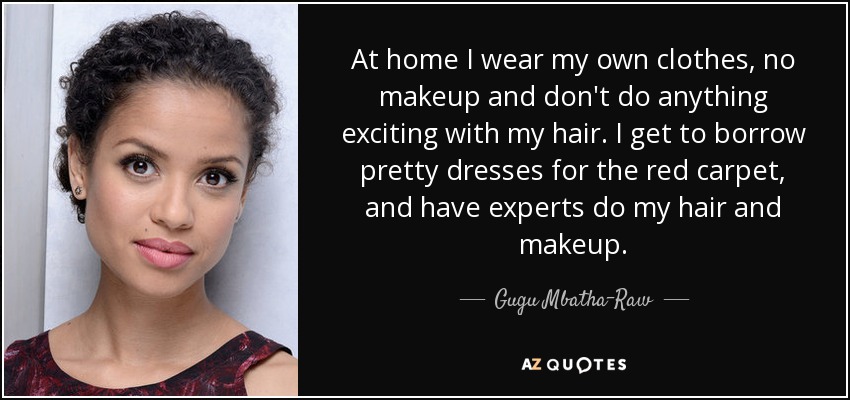 At home I wear my own clothes, no makeup and don't do anything exciting with my hair. I get to borrow pretty dresses for the red carpet, and have experts do my hair and makeup. - Gugu Mbatha-Raw