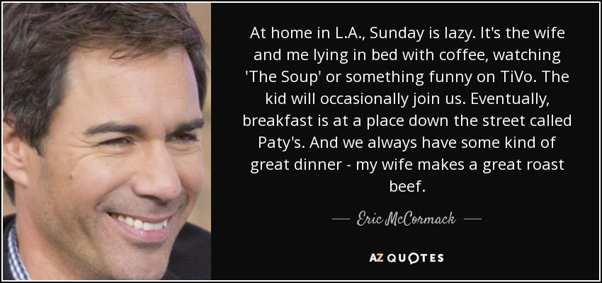 At home in L.A., Sunday is lazy. It's the wife and me lying in bed with coffee, watching 'The Soup' or something funny on TiVo. The kid will occasionally join us. Eventually, breakfast is at a place down the street called Paty's. And we always have some kind of great dinner - my wife makes a great roast beef. - Eric McCormack