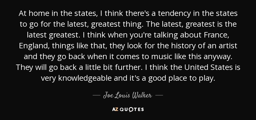At home in the states, I think there's a tendency in the states to go for the latest, greatest thing. The latest, greatest is the latest greatest. I think when you're talking about France, England, things like that, they look for the history of an artist and they go back when it comes to music like this anyway. They will go back a little bit further. I think the United States is very knowledgeable and it's a good place to play. - Joe Louis Walker