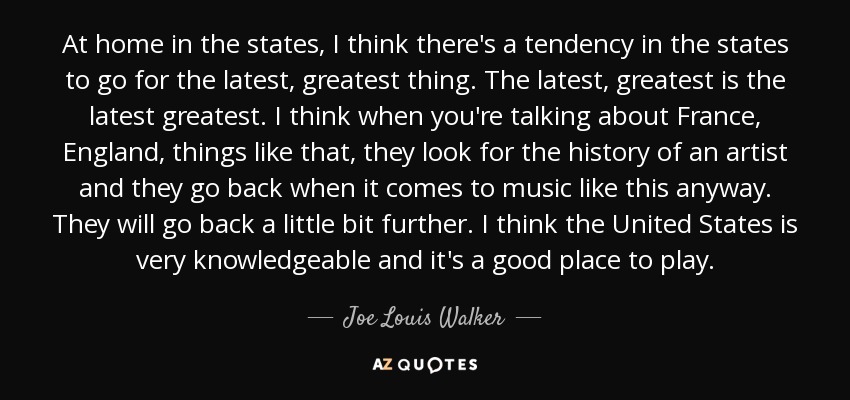 At home in the states, I think there's a tendency in the states to go for the latest, greatest thing. The latest, greatest is the latest greatest. I think when you're talking about France, England, things like that, they look for the history of an artist and they go back when it comes to music like this anyway. They will go back a little bit further. I think the United States is very knowledgeable and it's a good place to play. - Joe Louis Walker