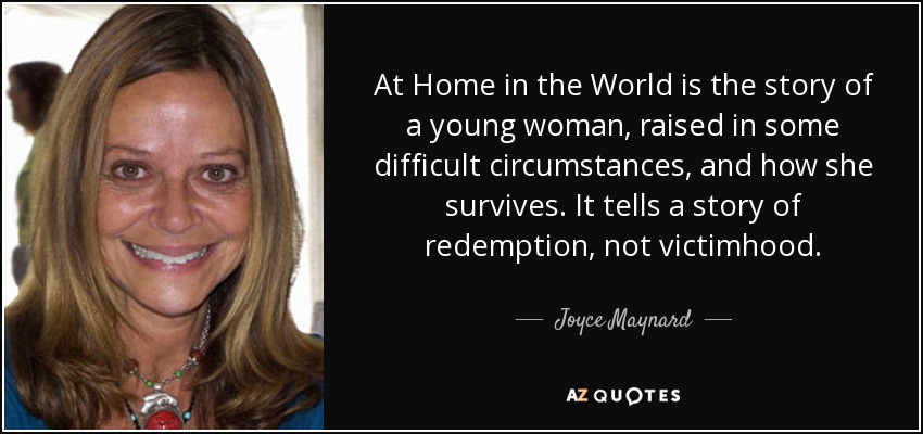 At Home in the World is the story of a young woman, raised in some difficult circumstances, and how she survives. It tells a story of redemption, not victimhood. - Joyce Maynard