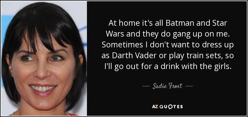 At home it's all Batman and Star Wars and they do gang up on me. Sometimes I don't want to dress up as Darth Vader or play train sets, so I'll go out for a drink with the girls. - Sadie Frost