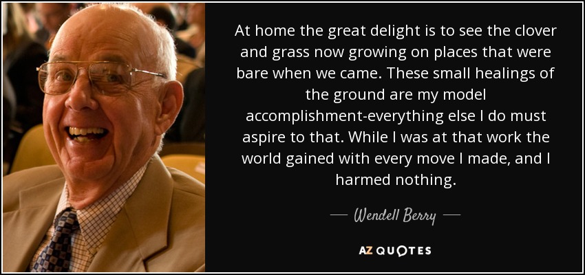 At home the great delight is to see the clover and grass now growing on places that were bare when we came. These small healings of the ground are my model accomplishment-everything else I do must aspire to that. While I was at that work the world gained with every move I made, and I harmed nothing. - Wendell Berry