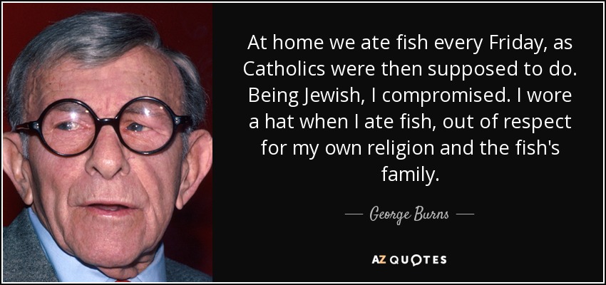 At home we ate fish every Friday, as Catholics were then supposed to do. Being Jewish, I compromised. I wore a hat when I ate fish, out of respect for my own religion and the fish's family. - George Burns