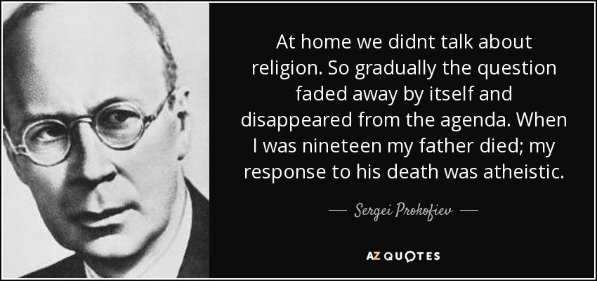 At home we didnt talk about religion. So gradually the question faded away by itself and disappeared from the agenda. When I was nineteen my father died; my response to his death was atheistic. - Sergei Prokofiev