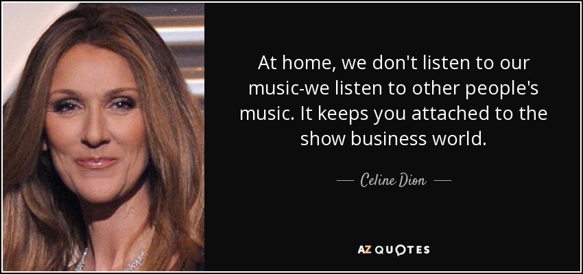 At home, we don't listen to our music-we listen to other people's music. It keeps you attached to the show business world. - Celine Dion