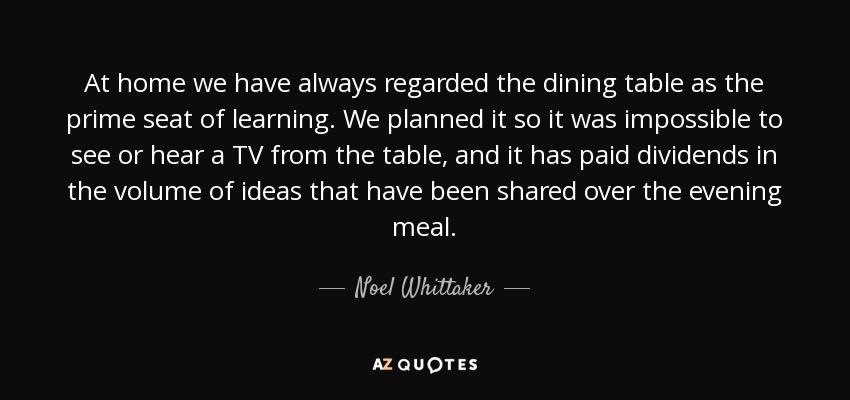 At home we have always regarded the dining table as the prime seat of learning. We planned it so it was impossible to see or hear a TV from the table, and it has paid dividends in the volume of ideas that have been shared over the evening meal. - Noel Whittaker