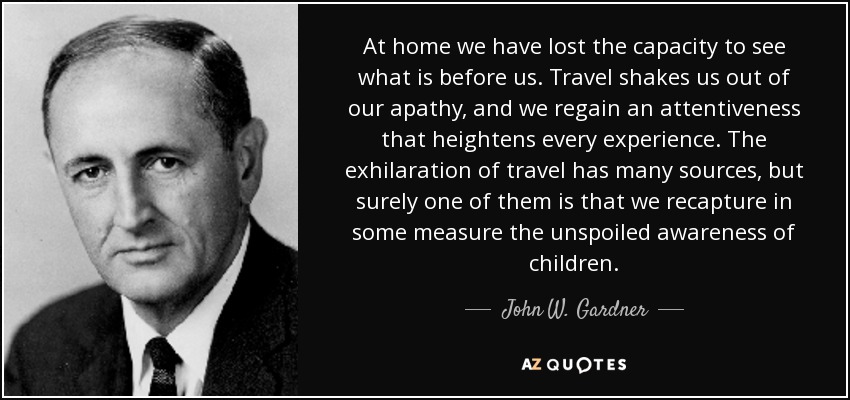 At home we have lost the capacity to see what is before us. Travel shakes us out of our apathy, and we regain an attentiveness that heightens every experience. The exhilaration of travel has many sources, but surely one of them is that we recapture in some measure the unspoiled awareness of children. - John W. Gardner