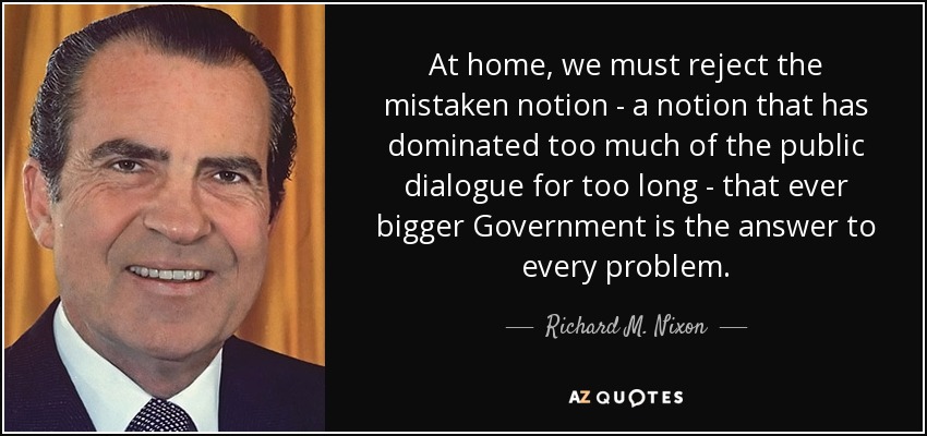 At home, we must reject the mistaken notion - a notion that has dominated too much of the public dialogue for too long - that ever bigger Government is the answer to every problem. - Richard M. Nixon