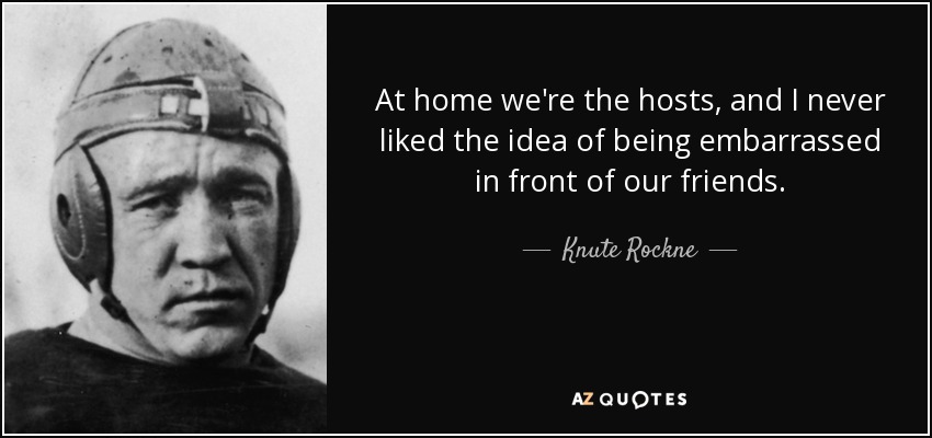 At home we're the hosts, and I never liked the idea of being embarrassed in front of our friends. - Knute Rockne