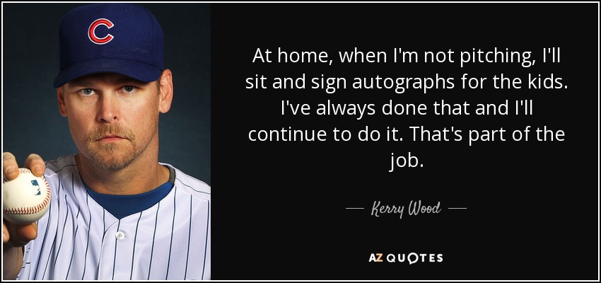 At home, when I'm not pitching, I'll sit and sign autographs for the kids. I've always done that and I'll continue to do it. That's part of the job. - Kerry Wood