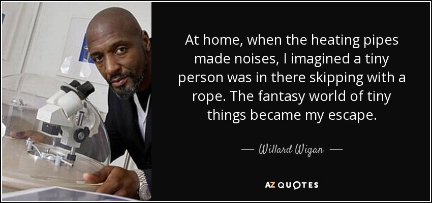 At home, when the heating pipes made noises, I imagined a tiny person was in there skipping with a rope. The fantasy world of tiny things became my escape. - Willard Wigan