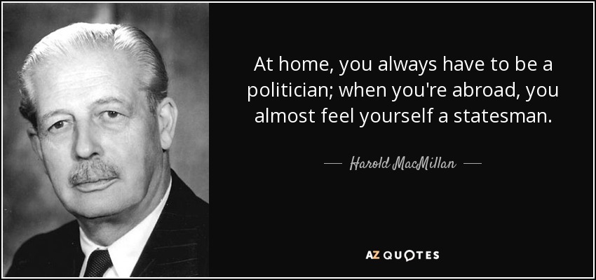 At home, you always have to be a politician; when you're abroad, you almost feel yourself a statesman. - Harold MacMillan