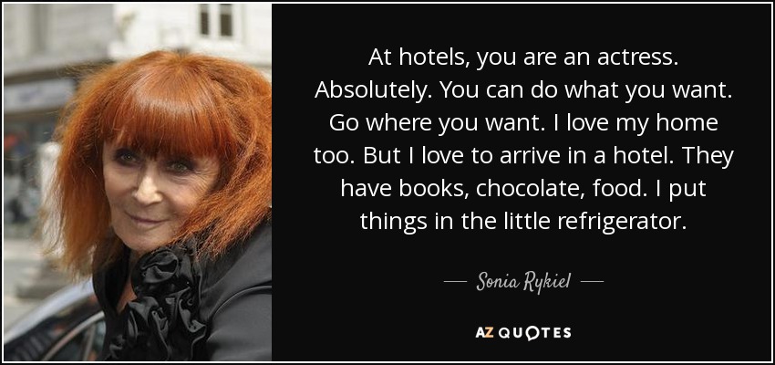 At hotels, you are an actress. Absolutely. You can do what you want. Go where you want. I love my home too. But I love to arrive in a hotel. They have books, chocolate, food. I put things in the little refrigerator. - Sonia Rykiel