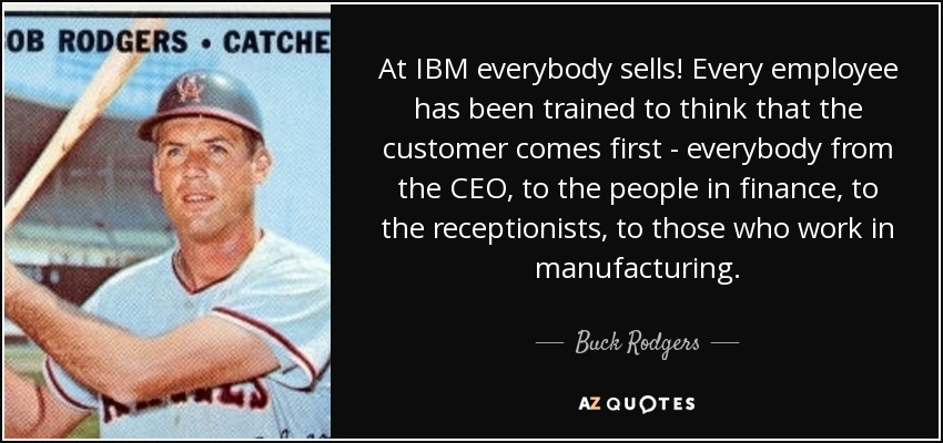 At IBM everybody sells! Every employee has been trained to think that the customer comes first - everybody from the CEO, to the people in finance, to the receptionists, to those who work in manufacturing. - Buck Rodgers