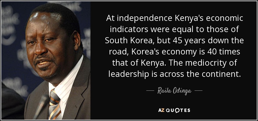 At independence Kenya's economic indicators were equal to those of South Korea, but 45 years down the road, Korea's economy is 40 times that of Kenya. The mediocrity of leadership is across the continent . - Raila Odinga