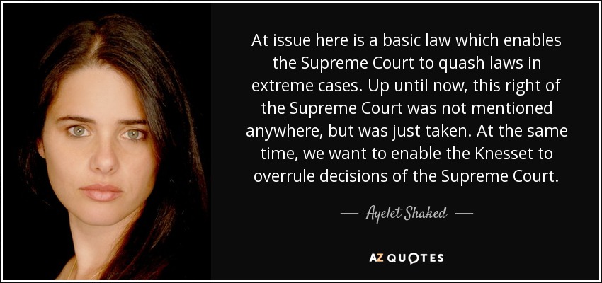 At issue here is a basic law which enables the Supreme Court to quash laws in extreme cases. Up until now, this right of the Supreme Court was not mentioned anywhere, but was just taken. At the same time, we want to enable the Knesset to overrule decisions of the Supreme Court. - Ayelet Shaked