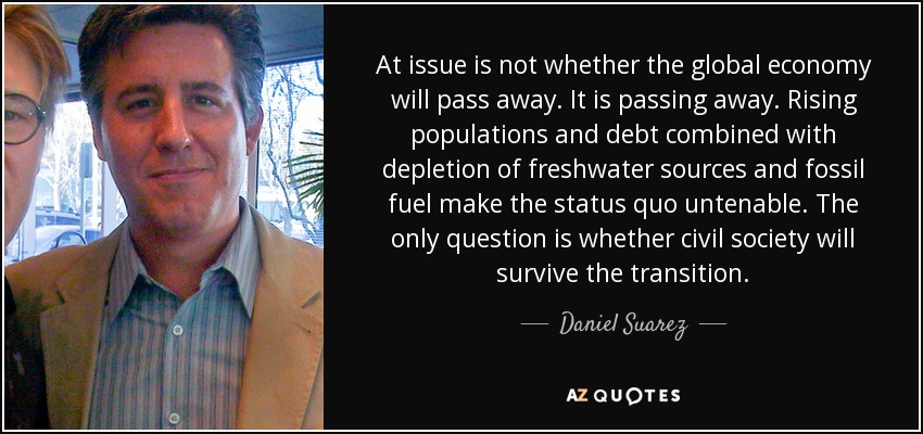 At issue is not whether the global economy will pass away. It is passing away. Rising populations and debt combined with depletion of freshwater sources and fossil fuel make the status quo untenable. The only question is whether civil society will survive the transition. - Daniel Suarez