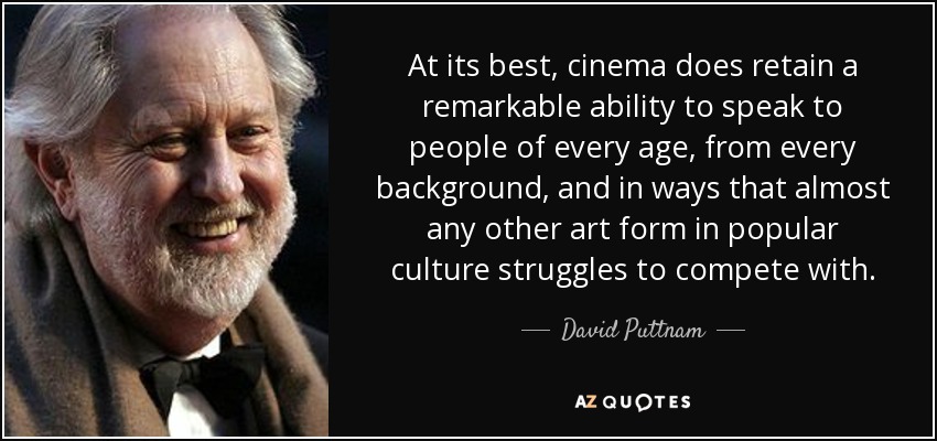 At its best, cinema does retain a remarkable ability to speak to people of every age, from every background, and in ways that almost any other art form in popular culture struggles to compete with. - David Puttnam