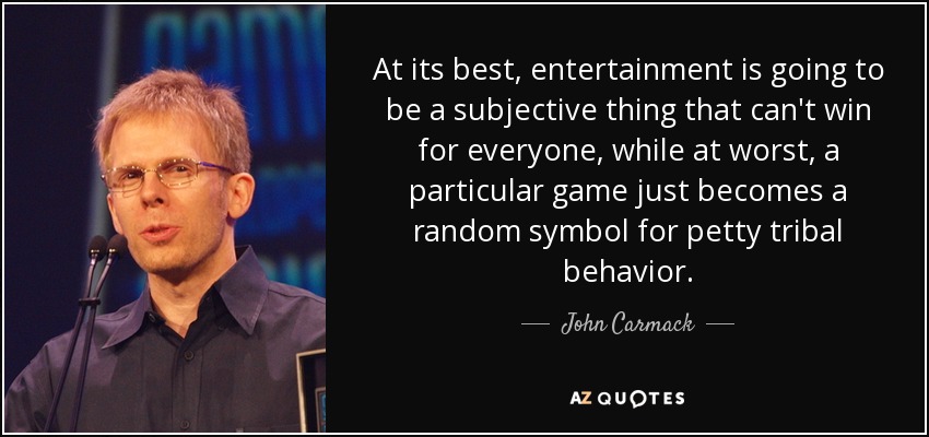 At its best, entertainment is going to be a subjective thing that can't win for everyone, while at worst, a particular game just becomes a random symbol for petty tribal behavior. - John Carmack