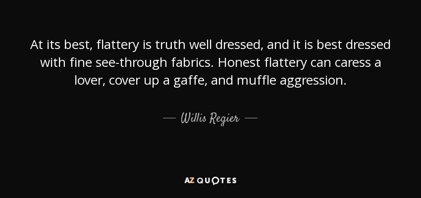 At its best, flattery is truth well dressed, and it is best dressed with fine see-through fabrics. Honest flattery can caress a lover, cover up a gaffe, and muffle aggression. - Willis Regier