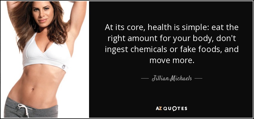 At its core, health is simple: eat the right amount for your body, don't ingest chemicals or fake foods, and move more. - Jillian Michaels