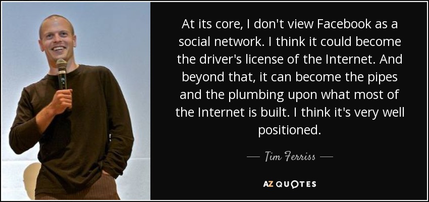 At its core, I don't view Facebook as a social network. I think it could become the driver's license of the Internet. And beyond that, it can become the pipes and the plumbing upon what most of the Internet is built. I think it's very well positioned. - Tim Ferriss