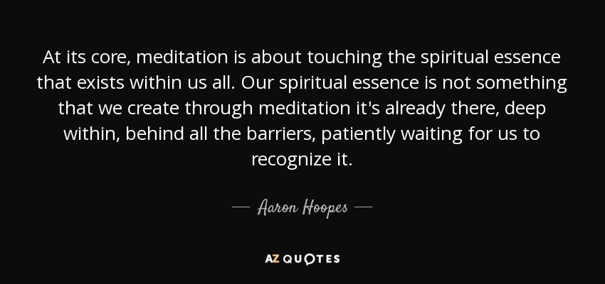 At its core, meditation is about touching the spiritual essence that exists within us all. Our spiritual essence is not something that we create through meditation it's already there, deep within, behind all the barriers, patiently waiting for us to recognize it. - Aaron Hoopes