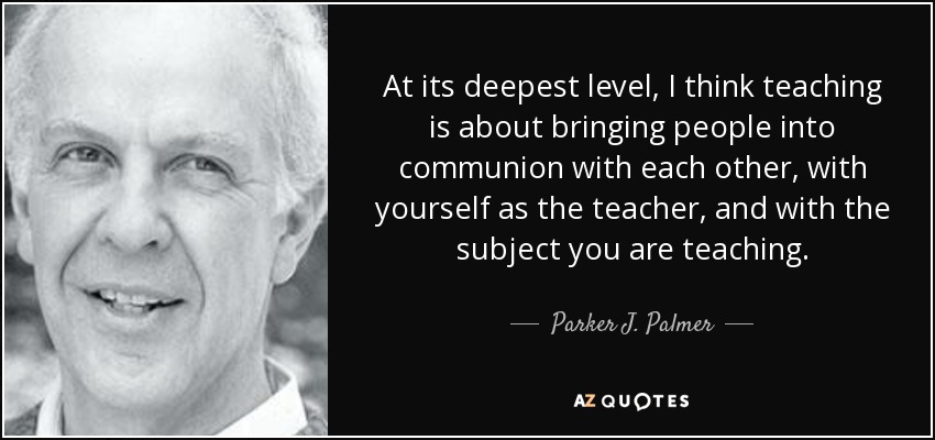 At its deepest level, I think teaching is about bringing people into communion with each other, with yourself as the teacher, and with the subject you are teaching. - Parker J. Palmer