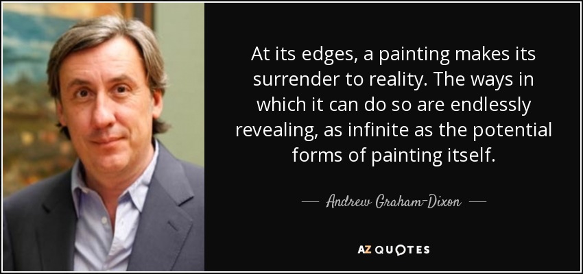 At its edges, a painting makes its surrender to reality. The ways in which it can do so are endlessly revealing, as infinite as the potential forms of painting itself. - Andrew Graham-Dixon