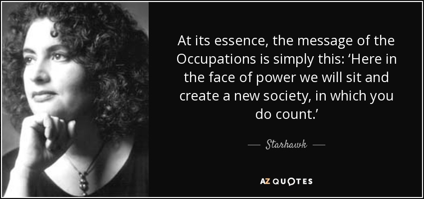 At its essence, the message of the Occupations is simply this: ‘Here in the face of power we will sit and create a new society, in which you do count.’ - Starhawk