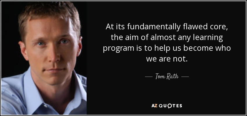At its fundamentally flawed core, the aim of almost any learning program is to help us become who we are not. - Tom Rath