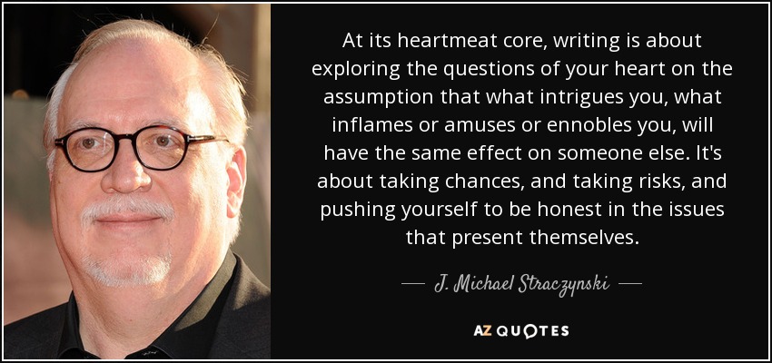 At its heartmeat core, writing is about exploring the questions of your heart on the assumption that what intrigues you, what inflames or amuses or ennobles you, will have the same effect on someone else. It's about taking chances, and taking risks, and pushing yourself to be honest in the issues that present themselves. - J. Michael Straczynski