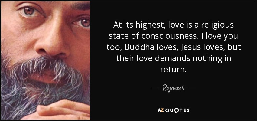 At its highest, love is a religious state of consciousness. I love you too, Buddha loves, Jesus loves, but their love demands nothing in return. - Rajneesh