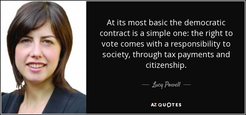 At its most basic the democratic contract is a simple one: the right to vote comes with a responsibility to society, through tax payments and citizenship. - Lucy Powell