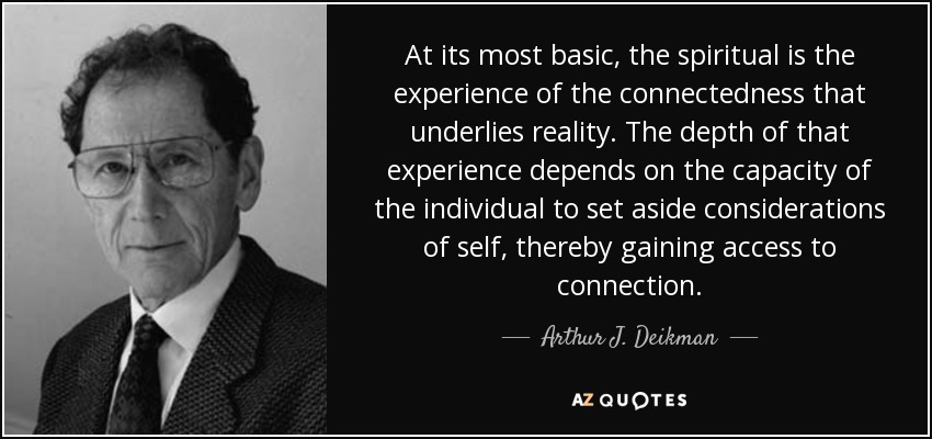 At its most basic, the spiritual is the experience of the connectedness that underlies reality. The depth of that experience depends on the capacity of the individual to set aside considerations of self, thereby gaining access to connection. - Arthur J. Deikman
