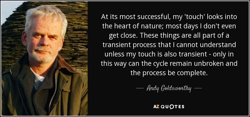 At its most successful, my 'touch' looks into the heart of nature; most days I don't even get close. These things are all part of a transient process that I cannot understand unless my touch is also transient - only in this way can the cycle remain unbroken and the process be complete. - Andy Goldsworthy