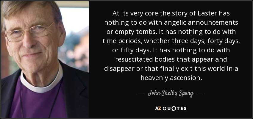 At its very core the story of Easter has nothing to do with angelic announcements or empty tombs. It has nothing to do with time periods, whether three days, forty days, or fifty days. It has nothing to do with resuscitated bodies that appear and disappear or that finally exit this world in a heavenly ascension. - John Shelby Spong