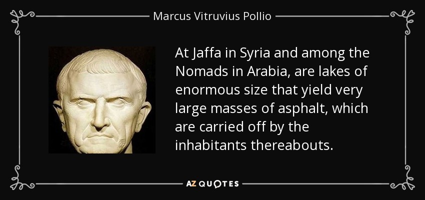 At Jaffa in Syria and among the Nomads in Arabia, are lakes of enormous size that yield very large masses of asphalt, which are carried off by the inhabitants thereabouts. - Marcus Vitruvius Pollio