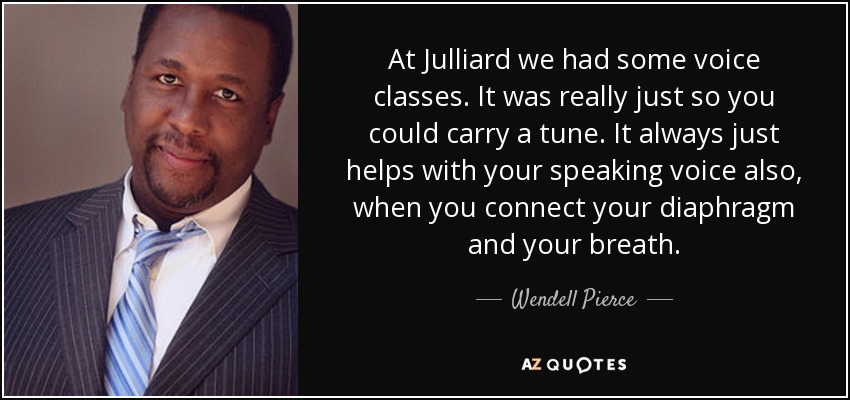 At Julliard we had some voice classes. It was really just so you could carry a tune. It always just helps with your speaking voice also, when you connect your diaphragm and your breath. - Wendell Pierce