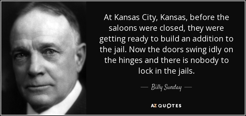 At Kansas City, Kansas, before the saloons were closed, they were getting ready to build an addition to the jail. Now the doors swing idly on the hinges and there is nobody to lock in the jails. - Billy Sunday