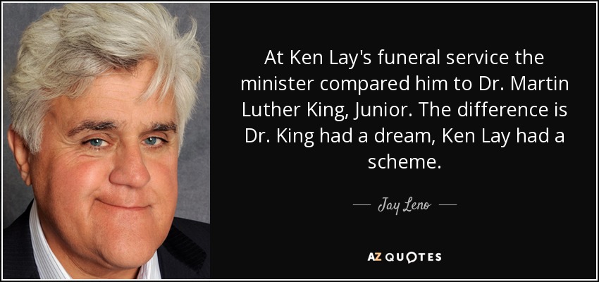 At Ken Lay's funeral service the minister compared him to Dr. Martin Luther King, Junior. The difference is Dr. King had a dream, Ken Lay had a scheme. - Jay Leno