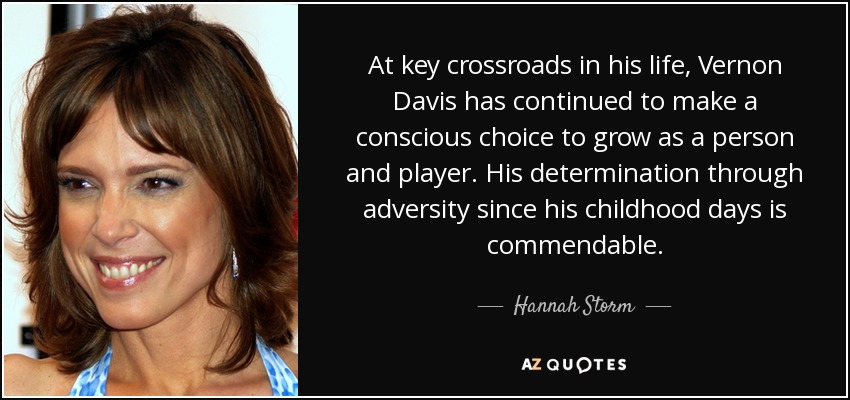 At key crossroads in his life, Vernon Davis has continued to make a conscious choice to grow as a person and player. His determination through adversity since his childhood days is commendable. - Hannah Storm