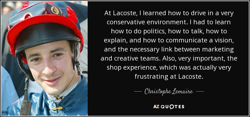 At Lacoste, I learned how to drive in a very conservative environment. I had to learn how to do politics, how to talk, how to explain, and how to communicate a vision, and the necessary link between marketing and creative teams. Also, very important, the shop experience, which was actually very frustrating at Lacoste. - Christophe Lemaire